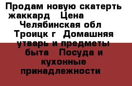 Продам новую скатерть жаккард › Цена ­ 1 200 - Челябинская обл., Троицк г. Домашняя утварь и предметы быта » Посуда и кухонные принадлежности   